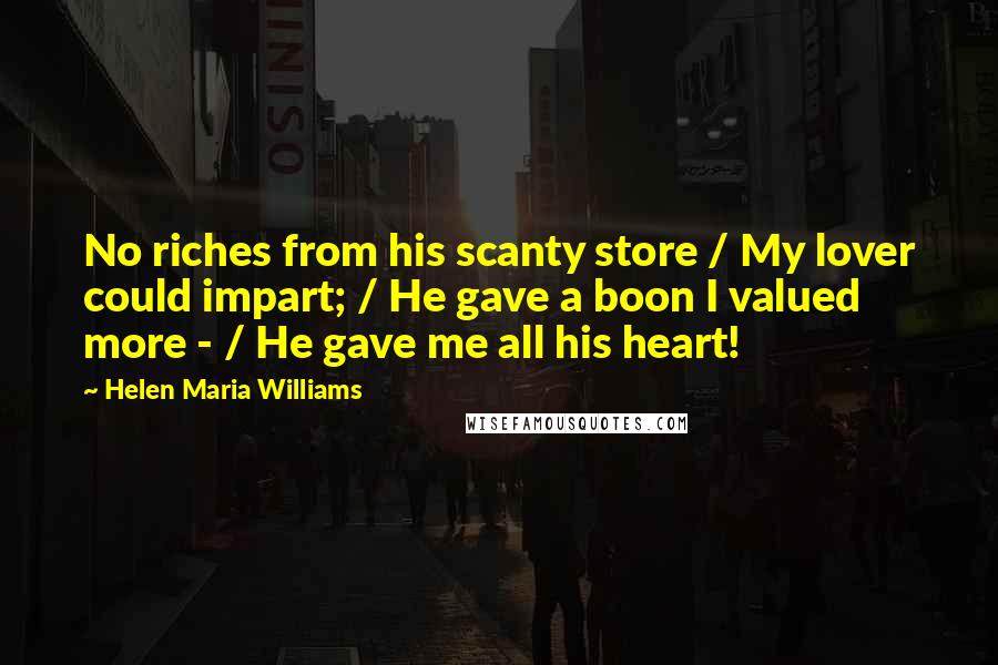 Helen Maria Williams Quotes: No riches from his scanty store / My lover could impart; / He gave a boon I valued more - / He gave me all his heart!