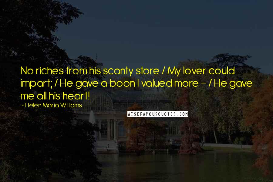 Helen Maria Williams Quotes: No riches from his scanty store / My lover could impart; / He gave a boon I valued more - / He gave me all his heart!