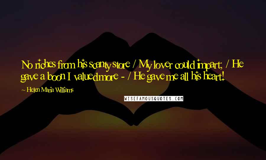 Helen Maria Williams Quotes: No riches from his scanty store / My lover could impart; / He gave a boon I valued more - / He gave me all his heart!