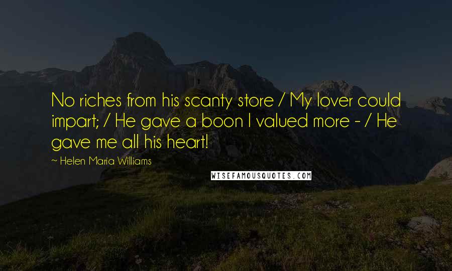 Helen Maria Williams Quotes: No riches from his scanty store / My lover could impart; / He gave a boon I valued more - / He gave me all his heart!