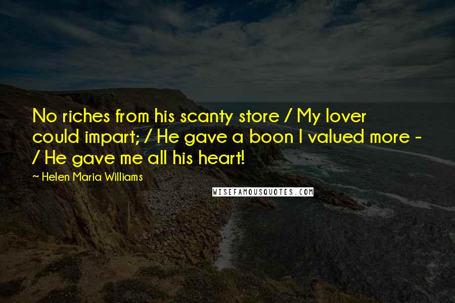 Helen Maria Williams Quotes: No riches from his scanty store / My lover could impart; / He gave a boon I valued more - / He gave me all his heart!