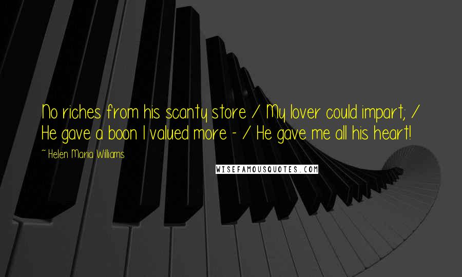 Helen Maria Williams Quotes: No riches from his scanty store / My lover could impart; / He gave a boon I valued more - / He gave me all his heart!