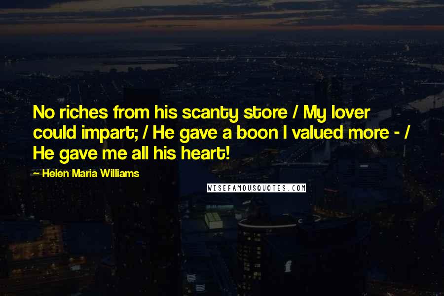 Helen Maria Williams Quotes: No riches from his scanty store / My lover could impart; / He gave a boon I valued more - / He gave me all his heart!