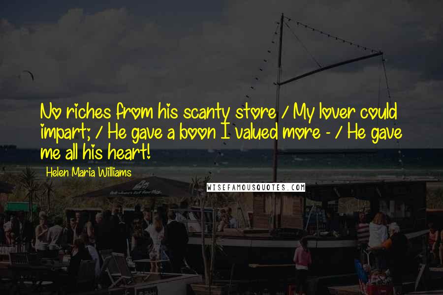 Helen Maria Williams Quotes: No riches from his scanty store / My lover could impart; / He gave a boon I valued more - / He gave me all his heart!