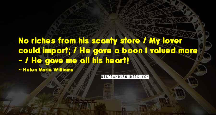 Helen Maria Williams Quotes: No riches from his scanty store / My lover could impart; / He gave a boon I valued more - / He gave me all his heart!