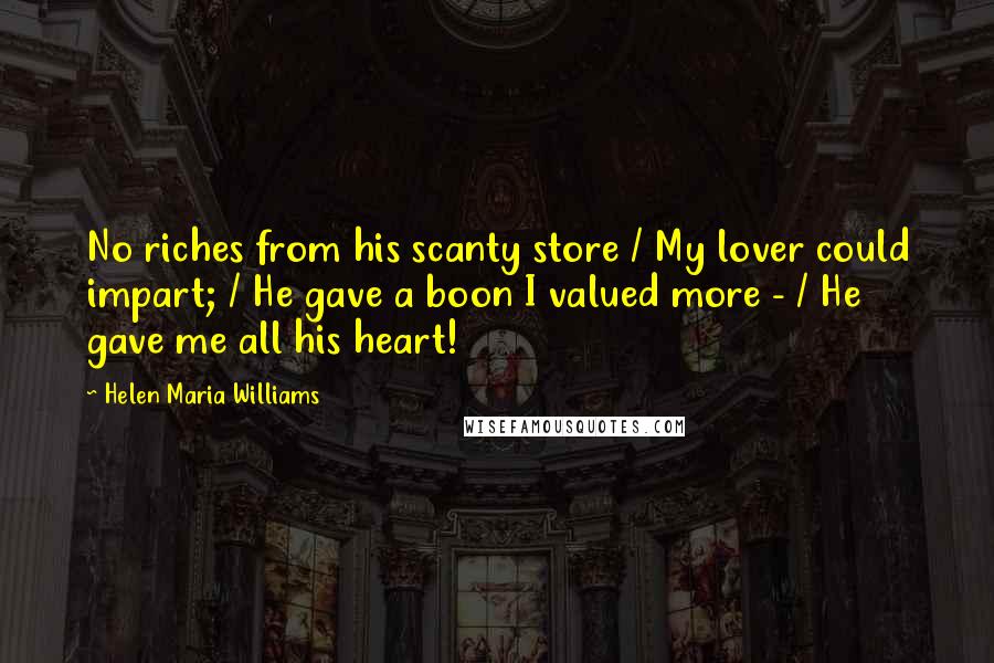 Helen Maria Williams Quotes: No riches from his scanty store / My lover could impart; / He gave a boon I valued more - / He gave me all his heart!