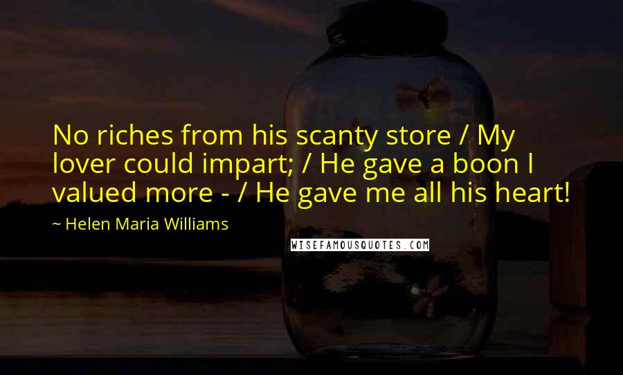 Helen Maria Williams Quotes: No riches from his scanty store / My lover could impart; / He gave a boon I valued more - / He gave me all his heart!