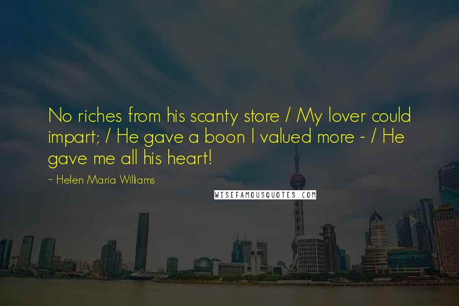 Helen Maria Williams Quotes: No riches from his scanty store / My lover could impart; / He gave a boon I valued more - / He gave me all his heart!