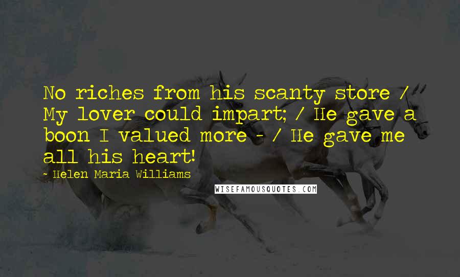 Helen Maria Williams Quotes: No riches from his scanty store / My lover could impart; / He gave a boon I valued more - / He gave me all his heart!