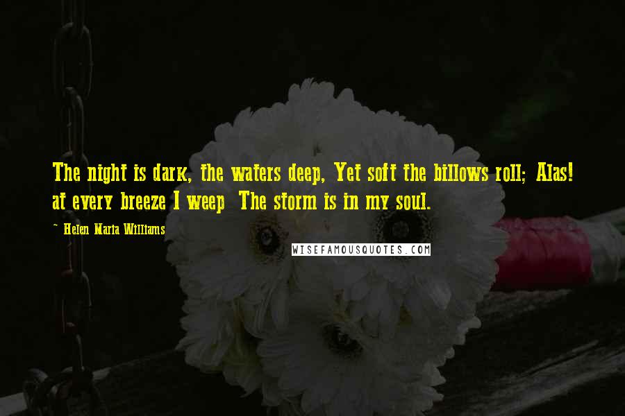 Helen Maria Williams Quotes: The night is dark, the waters deep, Yet soft the billows roll; Alas! at every breeze I weep  The storm is in my soul.