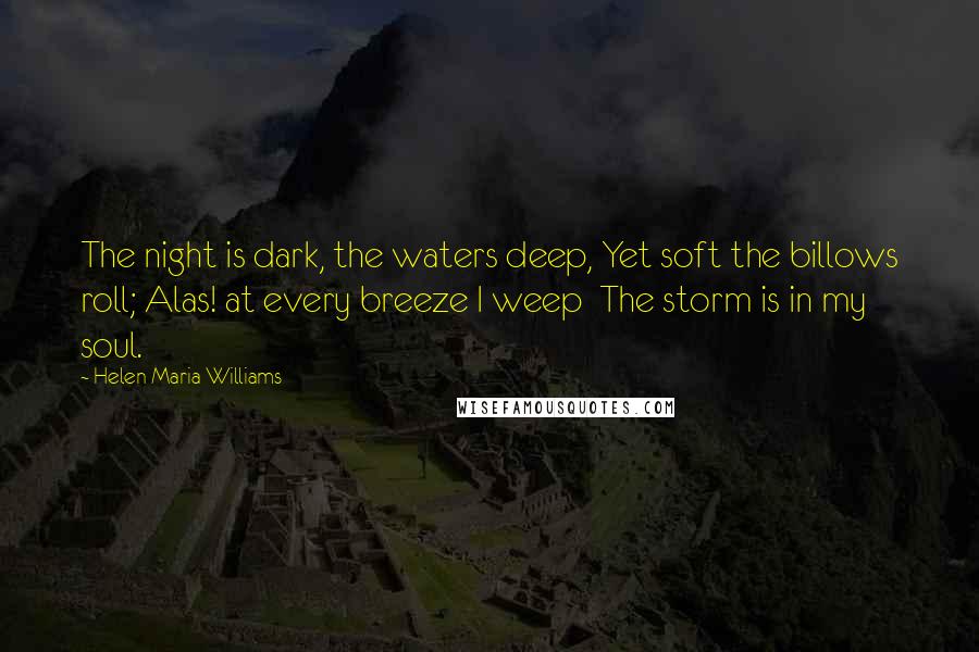 Helen Maria Williams Quotes: The night is dark, the waters deep, Yet soft the billows roll; Alas! at every breeze I weep  The storm is in my soul.