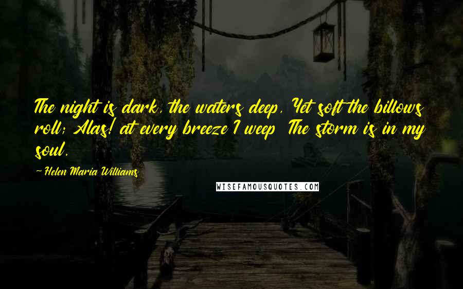 Helen Maria Williams Quotes: The night is dark, the waters deep, Yet soft the billows roll; Alas! at every breeze I weep  The storm is in my soul.