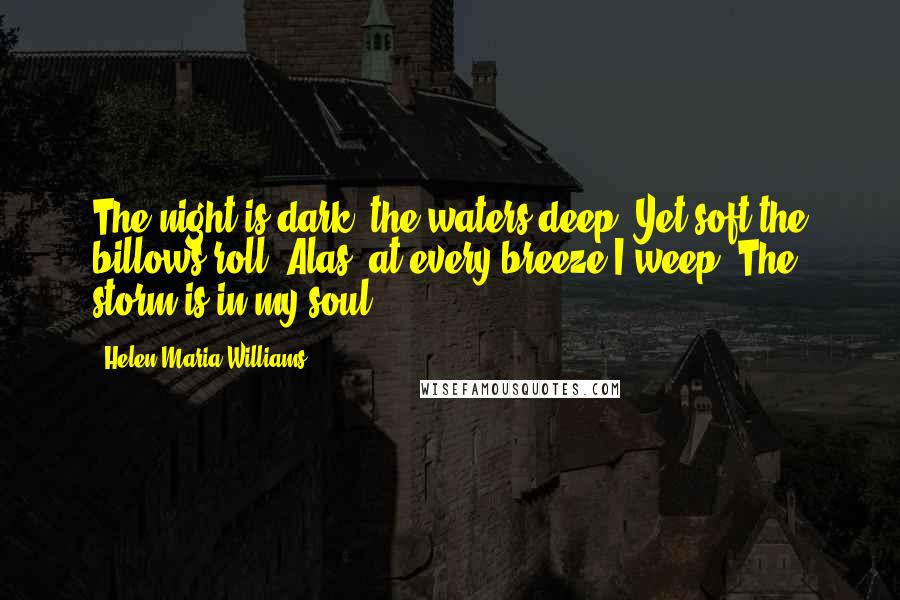 Helen Maria Williams Quotes: The night is dark, the waters deep, Yet soft the billows roll; Alas! at every breeze I weep  The storm is in my soul.