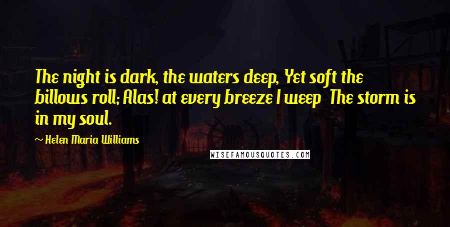 Helen Maria Williams Quotes: The night is dark, the waters deep, Yet soft the billows roll; Alas! at every breeze I weep The storm is in my soul.