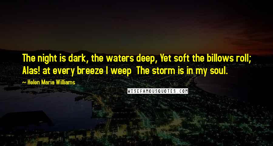 Helen Maria Williams Quotes: The night is dark, the waters deep, Yet soft the billows roll; Alas! at every breeze I weep  The storm is in my soul.