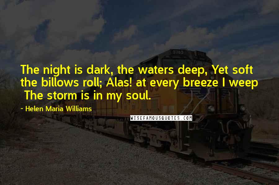 Helen Maria Williams Quotes: The night is dark, the waters deep, Yet soft the billows roll; Alas! at every breeze I weep  The storm is in my soul.