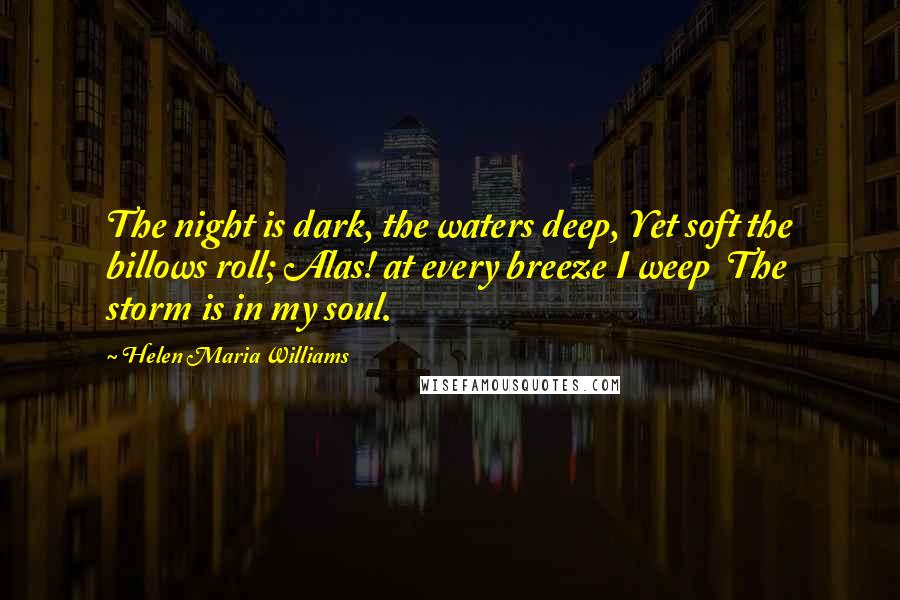 Helen Maria Williams Quotes: The night is dark, the waters deep, Yet soft the billows roll; Alas! at every breeze I weep The storm is in my soul.