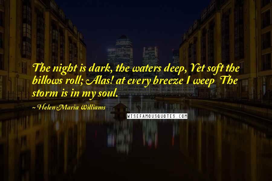 Helen Maria Williams Quotes: The night is dark, the waters deep, Yet soft the billows roll; Alas! at every breeze I weep  The storm is in my soul.