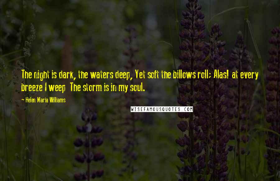 Helen Maria Williams Quotes: The night is dark, the waters deep, Yet soft the billows roll; Alas! at every breeze I weep The storm is in my soul.