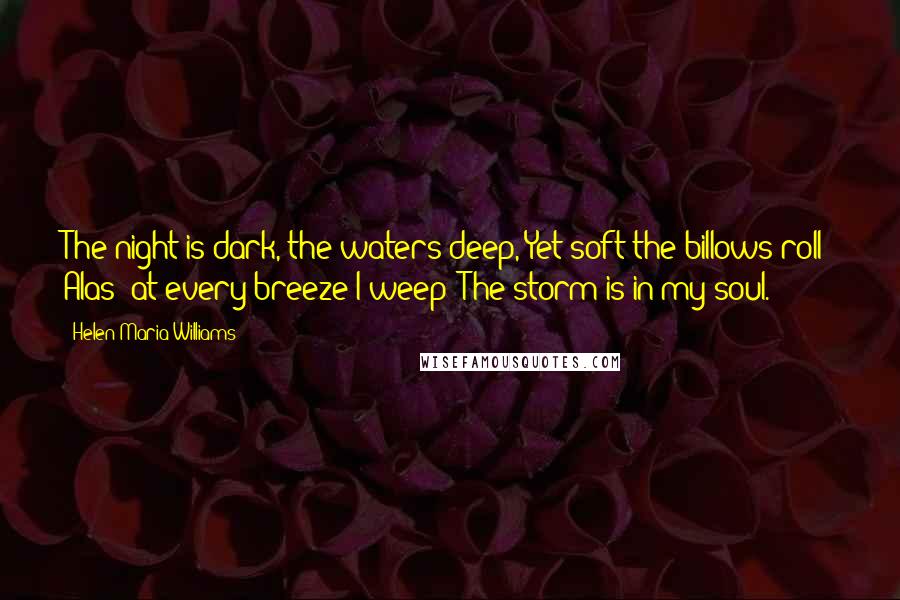 Helen Maria Williams Quotes: The night is dark, the waters deep, Yet soft the billows roll; Alas! at every breeze I weep  The storm is in my soul.