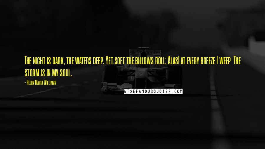 Helen Maria Williams Quotes: The night is dark, the waters deep, Yet soft the billows roll; Alas! at every breeze I weep The storm is in my soul.