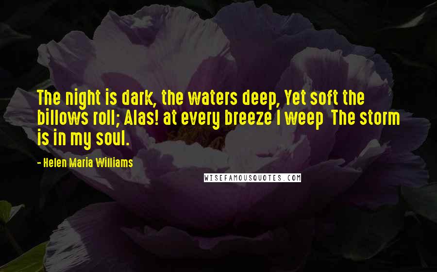 Helen Maria Williams Quotes: The night is dark, the waters deep, Yet soft the billows roll; Alas! at every breeze I weep  The storm is in my soul.