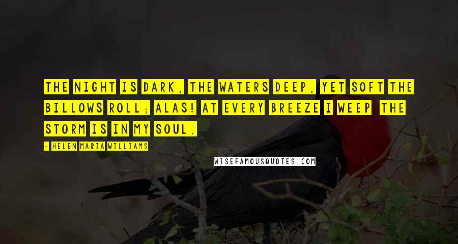 Helen Maria Williams Quotes: The night is dark, the waters deep, Yet soft the billows roll; Alas! at every breeze I weep  The storm is in my soul.