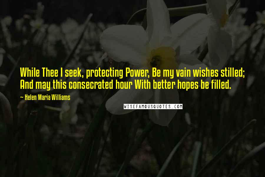 Helen Maria Williams Quotes: While Thee I seek, protecting Power, Be my vain wishes stilled; And may this consecrated hour With better hopes be filled.