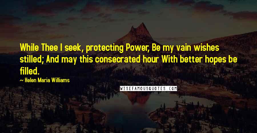 Helen Maria Williams Quotes: While Thee I seek, protecting Power, Be my vain wishes stilled; And may this consecrated hour With better hopes be filled.