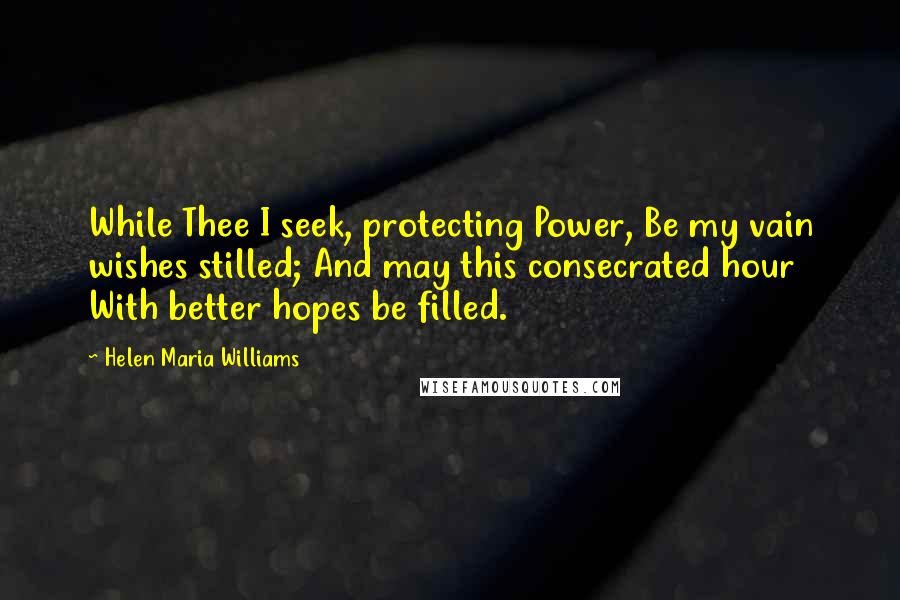 Helen Maria Williams Quotes: While Thee I seek, protecting Power, Be my vain wishes stilled; And may this consecrated hour With better hopes be filled.