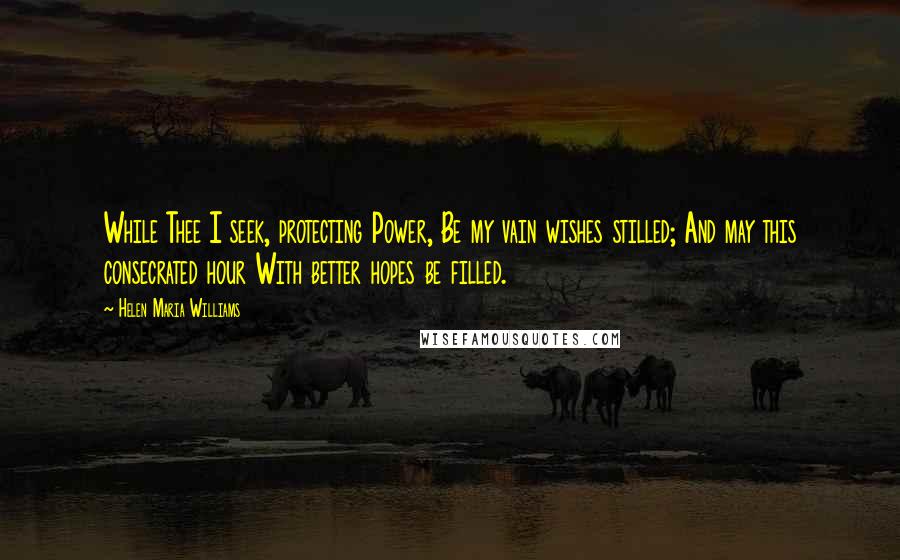 Helen Maria Williams Quotes: While Thee I seek, protecting Power, Be my vain wishes stilled; And may this consecrated hour With better hopes be filled.