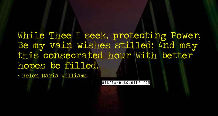 Helen Maria Williams Quotes: While Thee I seek, protecting Power, Be my vain wishes stilled; And may this consecrated hour With better hopes be filled.