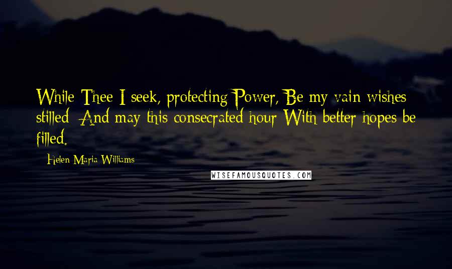 Helen Maria Williams Quotes: While Thee I seek, protecting Power, Be my vain wishes stilled; And may this consecrated hour With better hopes be filled.