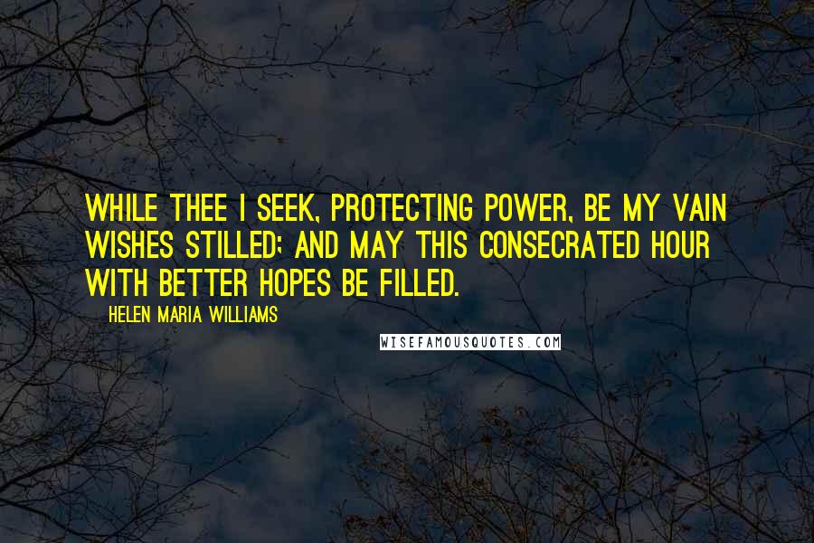 Helen Maria Williams Quotes: While Thee I seek, protecting Power, Be my vain wishes stilled; And may this consecrated hour With better hopes be filled.