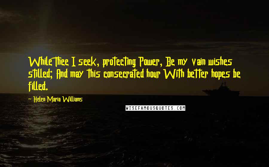 Helen Maria Williams Quotes: While Thee I seek, protecting Power, Be my vain wishes stilled; And may this consecrated hour With better hopes be filled.