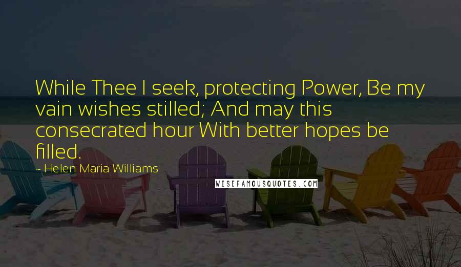 Helen Maria Williams Quotes: While Thee I seek, protecting Power, Be my vain wishes stilled; And may this consecrated hour With better hopes be filled.