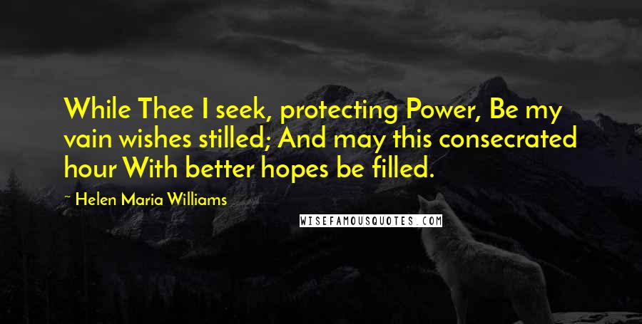 Helen Maria Williams Quotes: While Thee I seek, protecting Power, Be my vain wishes stilled; And may this consecrated hour With better hopes be filled.