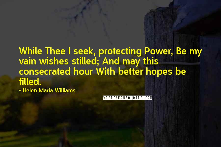 Helen Maria Williams Quotes: While Thee I seek, protecting Power, Be my vain wishes stilled; And may this consecrated hour With better hopes be filled.