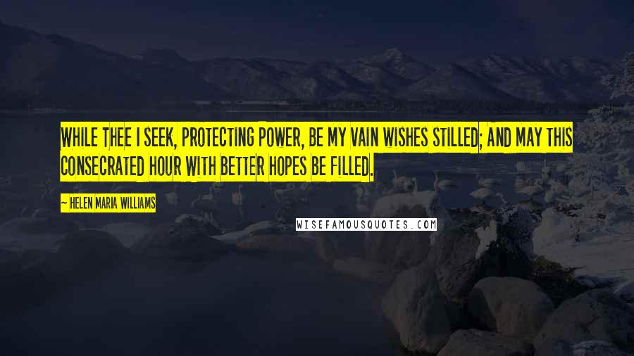 Helen Maria Williams Quotes: While Thee I seek, protecting Power, Be my vain wishes stilled; And may this consecrated hour With better hopes be filled.