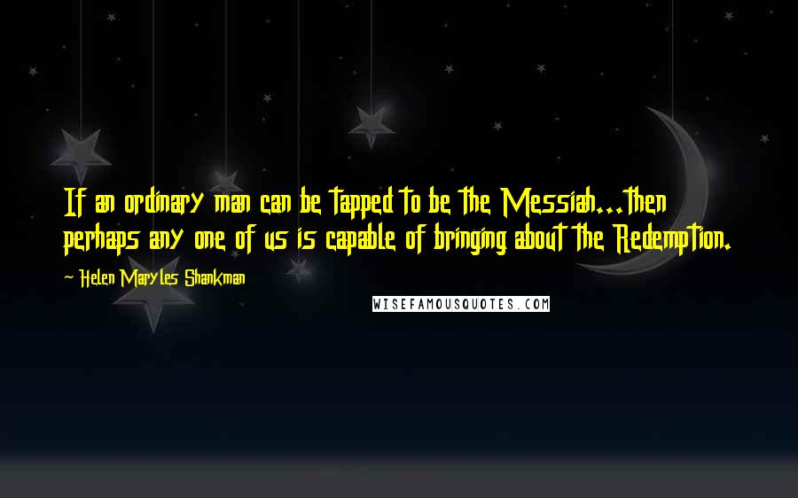 Helen Maryles Shankman Quotes: If an ordinary man can be tapped to be the Messiah...then perhaps any one of us is capable of bringing about the Redemption.