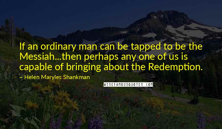 Helen Maryles Shankman Quotes: If an ordinary man can be tapped to be the Messiah...then perhaps any one of us is capable of bringing about the Redemption.