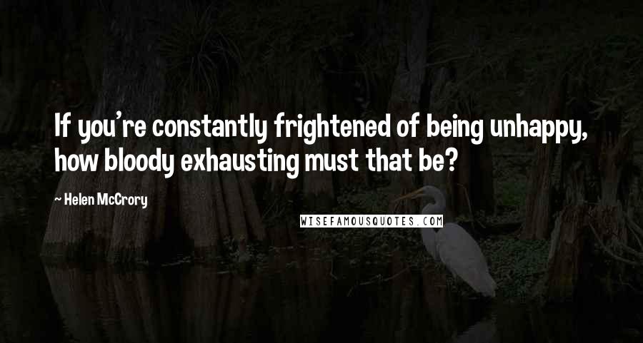 Helen McCrory Quotes: If you're constantly frightened of being unhappy, how bloody exhausting must that be?