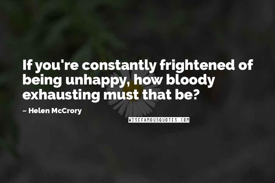 Helen McCrory Quotes: If you're constantly frightened of being unhappy, how bloody exhausting must that be?