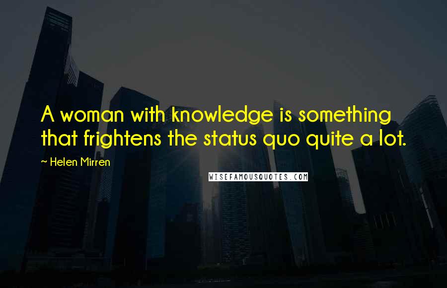 Helen Mirren Quotes: A woman with knowledge is something that frightens the status quo quite a lot.
