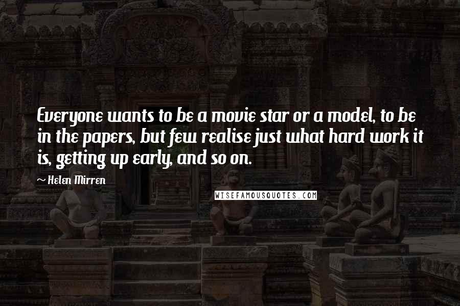 Helen Mirren Quotes: Everyone wants to be a movie star or a model, to be in the papers, but few realise just what hard work it is, getting up early, and so on.