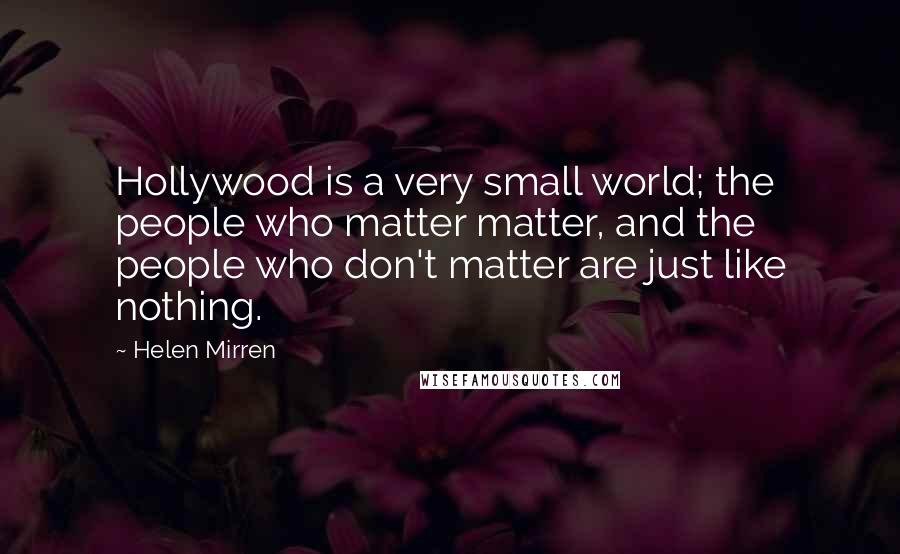 Helen Mirren Quotes: Hollywood is a very small world; the people who matter matter, and the people who don't matter are just like nothing.