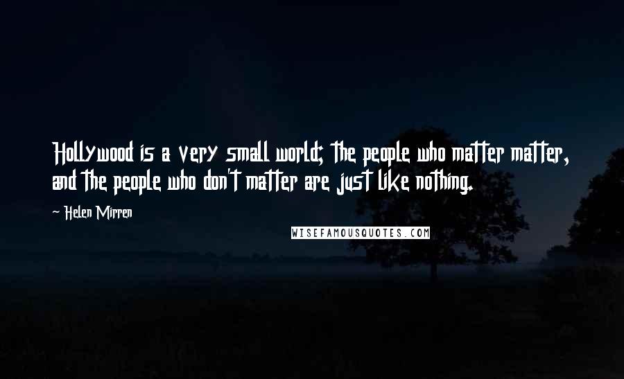 Helen Mirren Quotes: Hollywood is a very small world; the people who matter matter, and the people who don't matter are just like nothing.