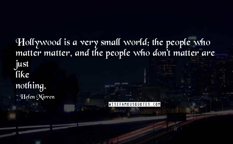 Helen Mirren Quotes: Hollywood is a very small world; the people who matter matter, and the people who don't matter are just like nothing.