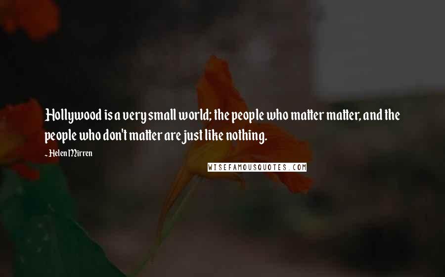 Helen Mirren Quotes: Hollywood is a very small world; the people who matter matter, and the people who don't matter are just like nothing.