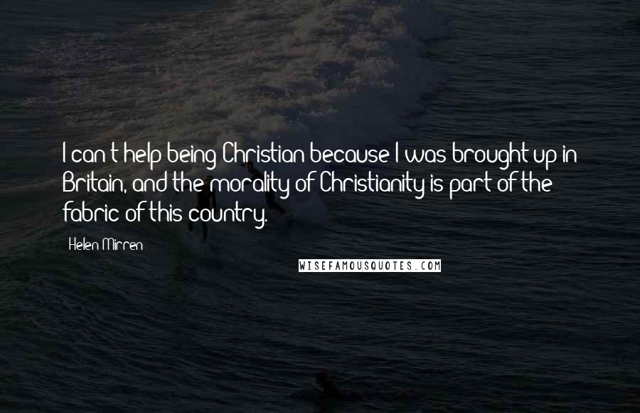 Helen Mirren Quotes: I can't help being Christian because I was brought up in Britain, and the morality of Christianity is part of the fabric of this country.